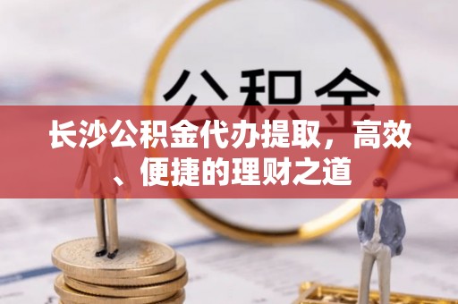 巴林左旗长沙公积金代办提取，高效、便捷的理财之道