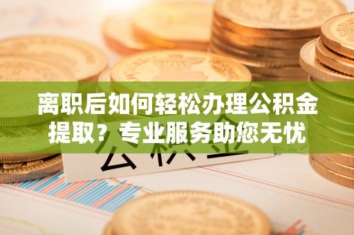 巴林左旗离职后如何轻松办理公积金提取？专业服务助您无忧
