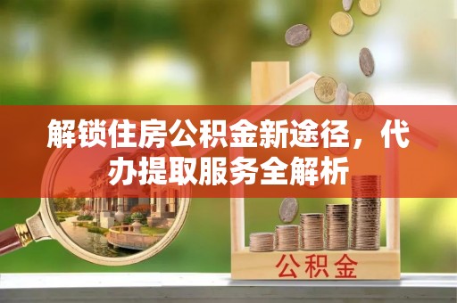 巴林左旗解锁住房公积金新途径，代办提取服务全解析