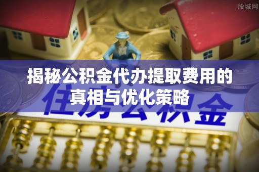 巴林左旗揭秘公积金代办提取费用的真相与优化策略