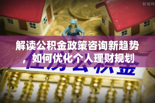 巴林左旗解读公积金政策咨询新趋势，如何优化个人理财规划
