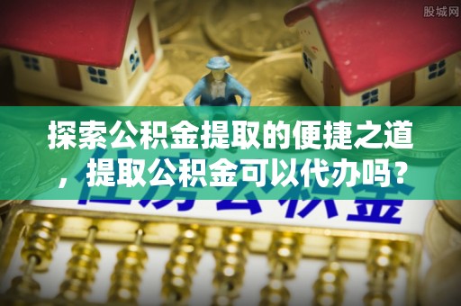 巴林左旗探索公积金提取的便捷之道，提取公积金可以代办吗？