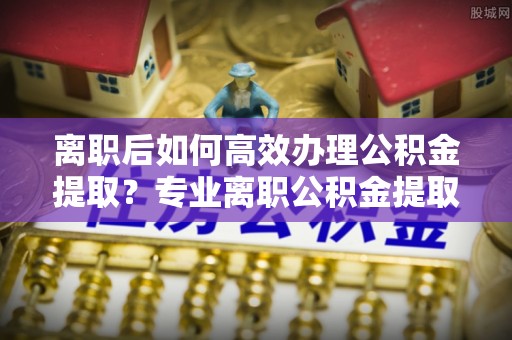巴林左旗离职后如何高效办理公积金提取？专业离职公积金提取代办服务详解