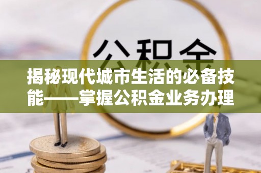 巴林左旗揭秘现代城市生活的必备技能——掌握公积金业务办理流程