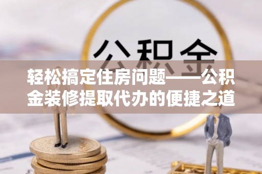巴林左旗轻松搞定住房问题——公积金装修提取代办的便捷之道