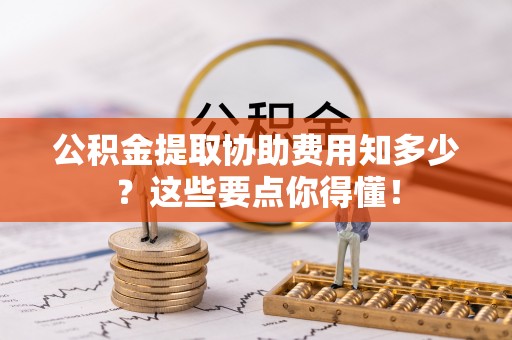 巴林左旗公积金提取协助费用知多少？这些要点你得懂！