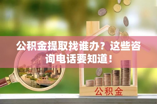 巴林左旗公积金提取找谁办？这些咨询电话要知道！