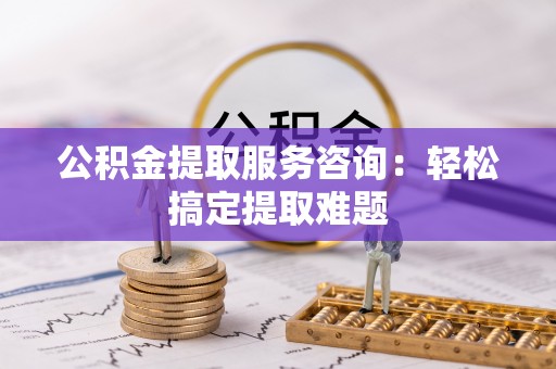 巴林左旗公积金提取服务咨询：轻松搞定提取难题