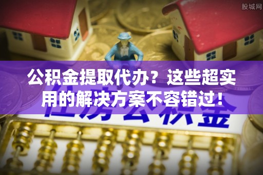 巴林左旗公积金提取代办？这些超实用的解决方案不容错过！