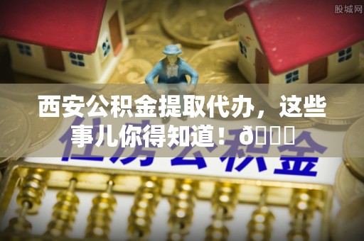 巴林左旗西安公积金提取代办，这些事儿你得知道！😎