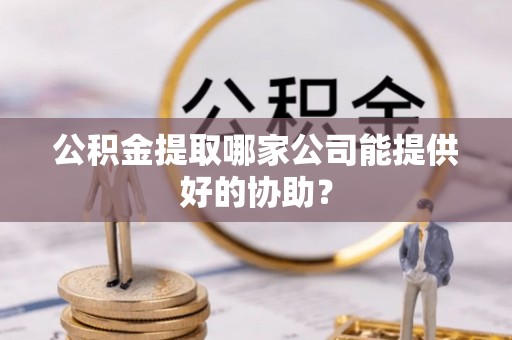 巴林左旗公积金提取哪家公司能提供好的协助？