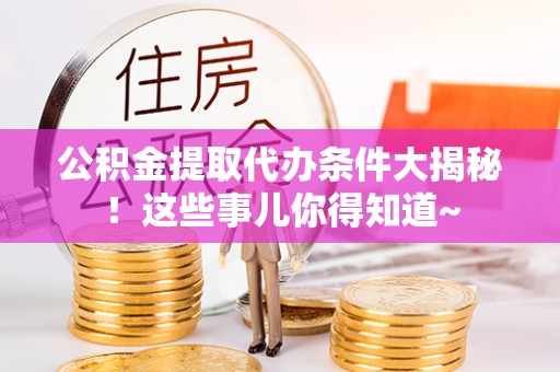 巴林左旗公积金提取代办条件大揭秘！这些事儿你得知道~