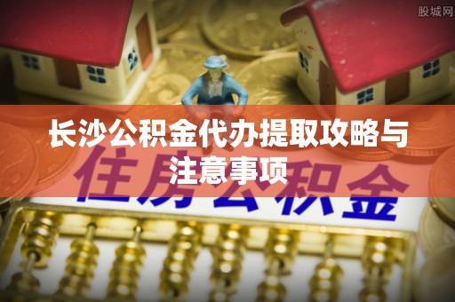 巴林左旗长沙公积金代办提取攻略与注意事项