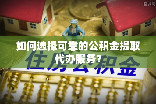 巴林左旗如何选择可靠的公积金提取代办服务？