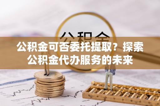巴林左旗公积金可否委托提取？探索公积金代办服务的未来