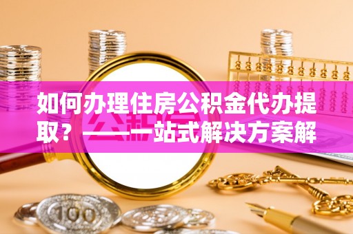 巴林左旗如何办理住房公积金代办提取？——一站式解决方案解析